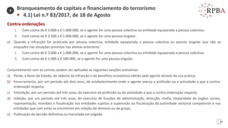 67
Contra-ordenações
i. Com coima de € 5.000 a € 1.000.000, se o agente for uma pessoa colectiva ou entidade equiparada a pessoa colectiva;
ii. Com coima de € 2.500 a € 1.000.000, se o agente for uma pessoa singular.
e) Quando a infracção for praticada por pessoa colectiva, entidade equiparada a pessoa colectiva ou pessoa singular que não se
enquadre nas situações previstas nas alíneas anteriores:
i. Com coima de € 3.000 a € 1.000.000, se o agente for uma pessoa colectiva ou entidade equiparada a pessoa colectiva;
ii. Com coima de € 1.000 a € 500.000, se o agente for uma pessoa singular.
Conjuntamente com as coimas, podem ser aplicadas as seguintes sanções acessórias:
a) Perda, a favor do Estado, do objecto da infracção e do benefício económico obtido pelo agente através da sua prática;
b) Encerramento, por um período até dois anos, de estabelecimento onde o agente exerça a profissão ou a actividade a que a contra-
ordenação respeita;
c) Interdição, por um período até três anos, do exercício da profissão ou da actividade a que a contra-ordenação respeita;
d) Inibição, por um período até três anos, do exercício de funções de administração, direcção, chefia, titularidade de órgãos sociais,
representação, mandato e fiscalização nas entidades sujeitas à supervisão ou fiscalização da autoridade sectorial competente e nas
entidades que com estas se encontrem em relação de domínio ou de grupo;
e) Publicação da decisão definitiva ou transitada em julgado.
Branqueamento de capitais e financiamento do terrorismo
▪ 4.1) Lei n.º 83/2017, de 18 de Agosto
4
 