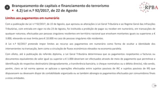 Limites aos pagamentos em numerário
Com a publicação da Lei n.º 92/2017, de 22 de Agosto, que aprovou as alterações à Lei Geral Tributária e ao Regime Geral das Infracções
Tributárias, com entrada em vigor no dia 23 de Agosto, foi instituída a proibição de pagar ou receber em numerário, em transacções de
qualquer natureza, efectuadas por pessoas singulares residentes em território nacional que envolvam montantes iguais ou superiores a €
3.000, elevando-se esse limite para € 10.000 no caso de pessoas singulares não residentes.
A Lei n.º 92/2017 pretende impor limites ao recurso aos pagamentos em numerário como forma de ocultar a identidade dos
intervenientes na transacção, bem como a circulação de fluxos económicos elevados na economia paralela.
Com efeito, até à publicação do referido diploma, a Lei Geral Tributária determinava que os pagamentos respeitantes a facturas ou
documentos equivalentes de valor igual ou superior a € 1.000 deveriam ser efectuados através de meio de pagamento que permitisse a
identificação do respectivo destinatário (designadamente, a transferência bancária, o cheque nominativo ou o débito directo), não sendo,
porém, claro se tal norma apenas se aplicava a operações efectuadas entre sujeitos passivos de IRC e sujeitos passivos de IRS que
dispusessem ou devessem dispor de contabilidade organizada ou se também abrangia os pagamentos efectuados por consumidores finais
a estas entidades.
69
Branqueamento de capitais e financiamento do terrorismo
▪ 4.2) Lei n.º 92/2017, de 22 de Agosto
4
 