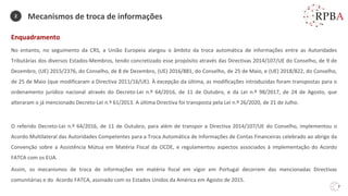 7
Enquadramento
No entanto, no seguimento da CRS, a União Europeia alargou o âmbito da troca automática de informações entre as Autoridades
Tributárias dos diversos Estados-Membros, tendo concretizado esse propósito através das Directivas 2014/107/UE do Conselho, de 9 de
Dezembro, (UE) 2015/2376, do Conselho, de 8 de Dezembro, (UE) 2016/881, do Conselho, de 25 de Maio, e (UE) 2018/822, do Conselho,
de 25 de Maio (que modificaram a Directiva 2011/16/UE). À excepção da última, as modificações introduzidas foram transpostas para o
ordenamento jurídico nacional através do Decreto-Lei n.º 64/2016, de 11 de Outubro, e da Lei n.º 98/2017, de 24 de Agosto, que
alteraram o já mencionado Decreto-Lei n.º 61/2013. A última Directiva foi transposta pela Lei n.º 26/2020, de 21 de Julho.
O referido Decreto-Lei n.º 64/2016, de 11 de Outubro, para além de transpor a Directiva 2014/107/UE do Conselho, implementou o
Acordo Multilateral das Autoridades Competentes para a Troca Automática de Informações de Contas Financeiras celebrado ao abrigo da
Convenção sobre a Assistência Mútua em Matéria Fiscal da OCDE, e regulamentou aspectos associados à implementação do Acordo
FATCA com os EUA.
Assim, os mecanismos de troca de informações em matéria fiscal em vigor em Portugal decorrem das mencionadas Directivas
comunitárias e do Acordo FATCA, assinado com os Estados Unidos da América em Agosto de 2015.
Mecanismos de troca de informações
2
 