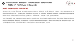 Limites aos pagamentos em numerário
Com a entrada em vigor das novas normas, as pessoas singulares - residentes ou não residentes - passam a ter, respectivamente, os
limites de € 3.000,00 e de € 10.000,00 para pagamentos efectuados em numerário, desde que os mesmos não actuem na qualidade de
empresários ou comerciantes, caso em que, a verificar-se, será aplicado o limite de € 1.000,00 antes referido.
Note-se ainda que estas disposições não são aplicáveis nas operações com entidades financeiras, cujo objecto legal seja a recepção de
depósitos, a prestação de serviços de pagamento, a emissão de moeda electrónica ou a realização de operações de câmbio manual, nos
pagamentos decorrentes de decisões judiciais e em situações excepcionadas em lei especial.
70
Branqueamento de capitais e financiamento do terrorismo
▪ 4.2) Lei n.º 92/2017, de 22 de Agosto
4
 