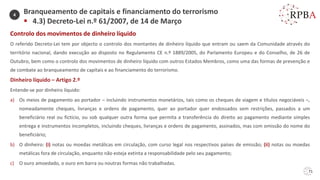 71
Controlo dos movimentos de dinheiro líquido
O referido Decreto-Lei tem por objecto o controlo dos montantes de dinheiro líquido que entram ou saem da Comunidade através do
território nacional, dando execução ao disposto no Regulamento CE n.º 1889/2005, do Parlamento Europeu e do Conselho, de 26 de
Outubro, bem como o controlo dos movimentos de dinheiro líquido com outros Estados Membros, como uma das formas de prevenção e
de combate ao branqueamento de capitais e ao financiamento do terrorismo.
Dinheiro líquido – Artigo 2.º
Entende-se por dinheiro líquido:
a) Os meios de pagamento ao portador – incluindo instrumentos monetários, tais como os cheques de viagem e títulos negociáveis –,
nomeadamente cheques, livranças e ordens de pagamento, quer ao portador quer endossados sem restrições, passados a um
beneficiário real ou fictício, ou sob qualquer outra forma que permita a transferência do direito ao pagamento mediante simples
entrega e instrumentos incompletos, incluindo cheques, livranças e ordens de pagamento, assinados, mas com omissão do nome do
beneficiário;
b) O dinheiro: (i) notas ou moedas metálicas em circulação, com curso legal nos respectivos países de emissão; (ii) notas ou moedas
metálicas fora de circulação, enquanto não esteja extinta a responsabilidade pelo seu pagamento;
c) O ouro amoedado, o ouro em barra ou noutras formas não trabalhadas.
Branqueamento de capitais e financiamento do terrorismo
▪ 4.3) Decreto-Lei n.º 61/2007, de 14 de Março
4
 