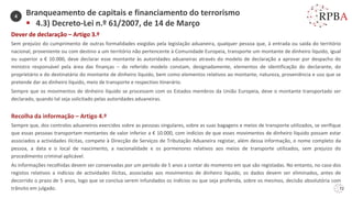 72
Dever de declaração – Artigo 3.º
Sem prejuízo do cumprimento de outras formalidades exigidas pela legislação aduaneira, qualquer pessoa que, à entrada ou saída do território
nacional, proveniente ou com destino a um território não pertencente à Comunidade Europeia, transporte um montante de dinheiro líquido, igual
ou superior a € 10.000, deve declarar esse montante às autoridades aduaneiras através do modelo de declaração a aprovar por despacho do
ministro responsável pela área das finanças – do referido modelo constam, designadamente, elementos de identificação do declarante, do
proprietário e do destinatário do montante de dinheiro líquido, bem como elementos relativos ao montante, natureza, proveniência e uso que se
pretende dar ao dinheiro líquido, meio de transporte e respectivo itinerário.
Sempre que os movimentos de dinheiro líquido se processem com os Estados membros da União Europeia, deve o montante transportado ser
declarado, quando tal seja solicitado pelas autoridades aduaneiras.
Recolha da informação – Artigo 4.º
Sempre que, dos controlos aduaneiros exercidos sobre as pessoas singulares, sobre as suas bagagens e meios de transporte utilizados, se verifique
que essas pessoas transportam montantes de valor inferior a € 10.000, com indícios de que esses movimentos de dinheiro líquido possam estar
associados a actividades ilícitas, compete à Direcção de Serviços de Tributação Aduaneira registar, além dessa informação, o nome completo da
pessoa, a data e o local de nascimento, a nacionalidade e os pormenores relativos aos meios de transporte utilizados, sem prejuízo do
procedimento criminal aplicável.
As informações recolhidas devem ser conservadas por um período de 5 anos a contar do momento em que são registadas. No entanto, no caso dos
registos relativos a indícios de actividades ilícitas, associadas aos movimentos de dinheiro líquido, os dados devem ser eliminados, antes de
decorrido o prazo de 5 anos, logo que se conclua serem infundados os indícios ou que seja proferida, sobre os mesmos, decisão absolutória com
trânsito em julgado.
Branqueamento de capitais e financiamento do terrorismo
▪ 4.3) Decreto-Lei n.º 61/2007, de 14 de Março
4
 