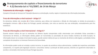 73
Tratamento da informação – Artigo 4.º
Compete à Direcção de Serviços de Tributação Aduaneira a centralização, recolha, registo e tratamento das informações declaradas.
Troca de informações a nível nacional – Artigo 5.º
Os elementos obtidos são enviados (i) à Polícia Judiciária, para efeitos de tratamento e difusão de informações no âmbito da prevenção e
investigação criminais e (ii) ao Banco de Portugal, quando solicitados, com vista ao exercício das suas atribuições, nomeadamente para fins
estatísticos.
Troca de informações a nível internacional – Artigo 6.º
Quando existam indícios de que os montantes de dinheiro líquido transportados estão relacionados com actividades ilícitas associadas a
movimentos de dinheiro, as informações obtidas podem ser transmitidas às autoridades de outros Estados membros da União Europeia. As
informações devem ser enviadas à Comissão Europeia, quando existam indícios de que os montantes de dinheiro estão ligados a actividades ilícitas
susceptíveis de prejudicar os interesses financeiros da Comunidade.
As informações podem ainda ser enviadas a países terceiros, no quadro da assistência mútua administrativa, a pedido das respectivas autoridades
competentes, no respeito pela legislação nacional e comunitária relativa à protecção de dados pessoais, devendo ser igualmente observados os
acordos e convenções internacionais de que Portugal seja parte.
Branqueamento de capitais e financiamento do terrorismo
▪ 4.3) Decreto-Lei n.º 61/2007, de 14 de Março
4
 