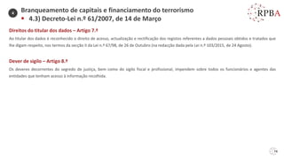 74
Direitos do titular dos dados – Artigo 7.º
Ao titular dos dados é reconhecido o direito de acesso, actualização e rectificação dos registos referentes a dados pessoais obtidos e tratados que
lhe digam respeito, nos termos da secção II da Lei n.º 67/98, de 26 de Outubro (na redacção dada pela Lei n.º 103/2015, de 24 Agosto).
Dever de sigilo – Artigo 8.º
Os deveres decorrentes do segredo de justiça, bem como do sigilo fiscal e profissional, impendem sobre todos os funcionários e agentes das
entidades que tenham acesso à informação recolhida.
Branqueamento de capitais e financiamento do terrorismo
▪ 4.3) Decreto-Lei n.º 61/2007, de 14 de Março
4
 