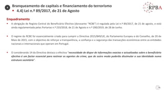 75
Enquadramento
▪ A obrigação de Registo Central do Beneficiário Efectivo (doravante “RCBE”) é regulada pela Lei n.º 89/2017, de 21 de agosto, e está
ainda regulamentada pelas Portarias n.º 233/2018, de 21 de Agosto e n.º 200/2019, de 28 de Junho.
▪ O regime do RCBE foi essencialmente criado para cumprir a Directiva 2015/849/UE, do Parlamento Europeu e do Conselho, de 20 de
Maio de 2015, com o objectivo de reforçar a transparência, a confiança e a segurança das transacções económicas entre as entidades
nacionais e internacionais que operam em Portugal.
▪ O considerando 14 da Directiva destaca a efectiva “necessidade de dispor de informações exactas e actualizadas sobre o beneficiário
efectivo é um factor essencial para rastrear os agentes do crime, que de outro modo poderão dissimular a sua identidade numa
estrutura societária”.
Branqueamento de capitais e financiamento do terrorismo
▪ 4.4) Lei n.º 89/2017, de 21 de Agosto
4
 