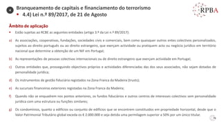 76
Âmbito de aplicação
▪ Estão sujeitas ao RCBE as seguintes entidades (artigo 3.º da Lei n.º 89/2017):
a) As associações, cooperativas, fundações, sociedades civis e comerciais, bem como quaisquer outros entes colectivos personalizados,
sujeitos ao direito português ou ao direito estrangeiro, que exerçam actividade ou pratiquem acto ou negócio jurídico em território
nacional que determine a obtenção de um NIF em Portugal;
b) As representações de pessoas colectivas internacionais ou de direito estrangeiro que exerçam actividade em Portugal;
c) Outras entidades que, prosseguindo objectivos próprios e actividades diferenciadas das dos seus associados, não sejam dotadas de
personalidade jurídica;
d) Os instrumentos de gestão fiduciária registados na Zona Franca da Madeira (trusts);
e) As sucursais financeiras exteriores registadas na Zona Franca da Madeira;
f) Quando não se enquadrem nos pontos anteriores, os fundos fiduciários e outros centros de interesses colectivos sem personalidade
jurídica com uma estrutura ou funções similares;
g) Os condomínios, quanto a edifícios ou conjunto de edifícios que se encontrem constituídos em propriedade horizontal, desde que o
Valor Patrimonial Tributário global exceda os € 2.000.000 e seja detida uma permilagem superior a 50% por um único titular.
Branqueamento de capitais e financiamento do terrorismo
▪ 4.4) Lei n.º 89/2017, de 21 de Agosto
4
 