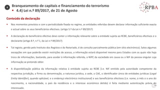 77
Conteúdo da declaração
▪ Nos momentos previstos e com a periodicidade fixada no regime, as entidades referidas devem declarar informação suficiente exacta
e actual sobre os seus beneficiários efectivos. (artigo 5.º da Lei n.º 89/2017)
▪ A declaração do beneficiário efectivo deve conter a informação relevante sobre a entidade sujeita ao RCBE, beneficiários efectivos e o
declarante (artigo 8.º, n.º 1, da Lei n.º 89/2017)
▪ Tal registo, gerido pelo Instituto dos Registos e do Notariado, é de consulta parcialmente pública (em sítio electrónico). Salvo algumas
excepções em que poderão existir restrições de acesso, a informação estará disponível mesmo para Estados com os quais não haja
troca de informações, bastando, para aceder à informação referida, o NIPC da sociedade em causa ou o NIF da pessoa singular cuja
informação se pretende obter.
▪ A disponibilização pública da informação relativa à entidade sujeita ao RCBE [i.e. NIF emitido pela autoridade competente da
respectiva jurisdição, a firma ou denominação, a natureza jurídica, a sede, o CAE, o identificador único de entidades jurídicas (Legal
Entity Identifier), quando aplicável, e o endereço electrónico institucional] e aos beneficiários efectivos (i.e. nome, o mês e o ano do
nascimento, a nacionalidade, o país da residência e o interesse económico detido) é feita mediante autenticação prévia do
interessado.
Branqueamento de capitais e financiamento do terrorismo
▪ 4.4) Lei n.º 89/2017, de 21 de Agosto
4
 