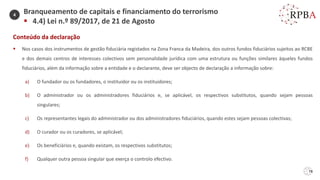 78
Conteúdo da declaração
▪ Nos casos dos instrumentos de gestão fiduciária registados na Zona Franca da Madeira, dos outros fundos fiduciários sujeitos ao RCBE
e dos demais centros de interesses colectivos sem personalidade jurídica com uma estrutura ou funções similares àqueles fundos
fiduciários, além da informação sobre a entidade e o declarante, deve ser objecto de declaração a informação sobre:
a) O fundador ou os fundadores, o instituidor ou os instituidores;
b) O administrador ou os administradores fiduciários e, se aplicável, os respectivos substitutos, quando sejam pessoas
singulares;
c) Os representantes legais do administrador ou dos administradores fiduciários, quando estes sejam pessoas colectivas;
d) O curador ou os curadores, se aplicável;
e) Os beneficiários e, quando existam, os respectivos substitutos;
f) Qualquer outra pessoa singular que exerça o controlo efectivo.
Branqueamento de capitais e financiamento do terrorismo
▪ 4.4) Lei n.º 89/2017, de 21 de Agosto
4
 