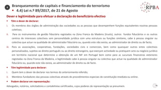 79
Dever e legitimidade para efetuar a declaração do beneficiário efectivo
▪ Têm o dever de declarar:
i. Os membros dos órgãos de administração das sociedades ou as pessoas que desempenhem funções equivalentes noutras pessoas
coletivas;
ii. Para os instrumentos de gestão fiduciária registados na Zona Franca da Madeira (trusts), outros fundos fiduciários e os outros
centros de interesses colectivos sem personalidade jurídica com uma estrutura ou funções similares, cabe à pessoa singular ou
colectiva que actue na qualidade de administrador fiduciário ou, quando este não exista, ao administrador de direito ou de facto;
iii. Para as associações, cooperativas, fundações, sociedades civis e comerciais, bem como quaisquer outros entes colectivos
personalizados, sujeitos ao direito português ou ao direito estrangeiro, que exerçam actividade ou pratiquem acto ou negócio jurídico
em território nacional que determine a obtenção de um NIF em Portugal bem como para as sucursais financeiras exteriores
registadas na Zona Franca da Madeira, a legitimidade cabe à pessoa singular ou colectiva que actue na qualidade de administrador
fiduciário ou, quando este não exista, ao administrador de direito ou de facto.
▪ Têm legitimidade para declarar:
i. Quem tem o dever de declarar nos termos do anteriormente referido;
ii. Membros fundadores das pessoas colectivas através de procedimentos especiais de constituição imediata ou online.
▪ Podem declarar em representação:
Advogados, notários, solicitadores e contabilistas certificados, cujos poderes de representação se presumem.
Branqueamento de capitais e financiamento do terrorismo
▪ 4.4) Lei n.º 89/2017, de 21 de Agosto
4
 