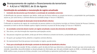 80
Constituição de sociedades e manutenção de registo actualizado
▪ Conteúdo dos documentos que formalizem a constituição de sociedades comerciais:
A identificação das pessoas singulares que detêm, ainda que de forma indirecta ou através de terceiro, a propriedade das participações
sociais ou, por outra forma, o controlo efectivo da sociedade (artigo 3.º da Lei n.º 89/2017).
▪ Prazo para apresentação da declaração inicial do beneficiário efectivo:
É efetuada na sequência do registo de constituição da pessoa coletiva ou da primeira inscrição no Ficheiro Central de Pessoas Coletivas,
consoante se trate ou não de entidade sujeita a registo comercial, no prazo de 30 dias (artigo 12.º da Lei n.º 89/2017).
▪ As sociedades comerciais devem manter um registo actualizado e exacto dos elementos de identificação:
a) Dos sócios, com discriminação das respectivas participações sociais;
b) Das pessoas singulares que detêm, ainda que de forma indirecta ou através de terceiro, a propriedade das participações sociais;
c) De quem, por qualquer forma, detenha o respetivo controlo efectivo;
d) Do representante fiscal das pessoas mencionadas no registo, quando exista.
▪ Prazo para actualização da Informação constante da declaração do beneficiário efectivo:
A actualização não deve exceder 30 dias, contados a partir da data do facto que determina a alteração. Sempre que seja comunicada uma
omissão, inexactidão, desconformidade ou desactualização da informação, que não pela entidade sujeita ao RCBE, a entidade gestora do
RCBE notifica-a para, no prazo de 10 dias, proceder à sua rectificação ou apresentar justificação que a dispense.
Branqueamento de capitais e financiamento do terrorismo
▪ 4.4) Lei n.º 89/2017, de 21 de Agosto
4
 