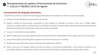 81
Incumprimento das obrigações declarativas
Enquanto não se verificar o cumprimento das obrigações declarativas e de rectificação é vedado às respectivas entidades:
a) Distribuir ou fazer adiantamentos sobre os lucros do exercício;
b) Celebrar contratos de fornecimentos, empreitadas de obras públicas ou aquisição de serviços e bens com o Estado, regiões
autónomas, institutos públicos, autarquias locais e instituições particulares de solidariedade social maioritariamente financiadas pelo
Orçamento do Estado, bem como renovar o prazo dos contratos já existentes;
c) Concorrer à concessão de serviços públicos;
d) Admitir à negociação em mercado regulamentado instrumentos financeiros representativos do seu capital social ou nele convertíveis;
e) Lançar ofertas públicas de distribuição de quaisquer instrumentos financeiros por si emitidos;
f) Beneficiar dos apoios de fundos europeus estruturais e de investimento e públicos;
g) Intervir como parte em qualquer negócio que tenha por objeto a transmissão da propriedade, a título oneroso ou gratuito, ou a
constituição, aquisição ou alienação de quaisquer outros direitos reais de gozo ou de garantia sobre quaisquer bens imóveis.
Branqueamento de capitais e financiamento do terrorismo
▪ 4.4) Lei n.º 89/2017, de 21 de Agosto
4
 