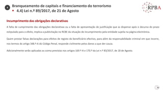 82
Incumprimento das obrigações declarativas
A falta de cumprimento das obrigações declarativas ou a falta de apresentação de justificação que as dispense após o decurso do prazo
estipulado para o efeito, implica a publicitação no RCBE da situação de incumprimento pela entidade sujeita na página electrónica.
Quem prestar falsas declarações para efeitos de registo do beneficiário efectivo, para além da responsabilidade criminal em que incorre,
nos termos do artigo 348.º-A do Código Penal, responde civilmente pelos danos a que der causa.
Adicionalmente serão aplicadas as coima previstas nos artigos 169.º-A e 170.º da Lei n.º 83/2017, de 18 de Agosto.
Branqueamento de capitais e financiamento do terrorismo
▪ 4.4) Lei n.º 89/2017, de 21 de Agosto
4
 