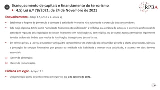 83
Enquadramento - Artigo 1.º, n.ºs 1 e 2, alínea a)
▪ Estabelece o Regime de prevenção e combate à actividade financeira não autorizada e protecção dos consumidores.
▪ Este novo diploma define como “actividade financeira não autorizada” a tentativa ou a prática de actos ou o exercício profissional de
actividade regulada pela legislação do sector financeiro sem habilitação ou sem registo, ou de outros factos permissivos legalmente
devidos ou fora do âmbito que resulta da habilitação, do registo ou desses factos.
▪ Em termos gerais, a Lei visa estabelecer um quadro complementar de protecção do consumidor perante a oferta de produtos, bens ou
a prestação de serviços financeiros por pessoa ou entidade não habilitada a exercer essa actividade, e assenta em dois deveres
essenciais:
a) Dever de abstenção;
b) Dever de comunicação.
Entrada em vigor - Artigo 12.º
▪ O regime legal acima descrito entrou em vigor no dia 1 de Janeiro de 2022.
Branqueamento de capitais e financiamento do terrorismo
▪ 4.5) Lei n.º 78/2021, de 24 de Novembro de 2021
4
 