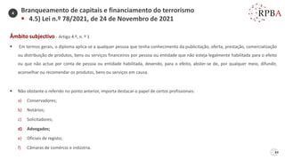 84
Âmbito subjectivo - Artigo 4.º, n. º 1
▪ Em termos gerais, o diploma aplica-se a qualquer pessoa que tenha conhecimento da publicitação, oferta, prestação, comercialização
ou distribuição de produtos, bens ou serviços financeiros por pessoa ou entidade que não esteja legalmente habilitada para o efeito
ou que não actue por conta de pessoa ou entidade habilitada, devendo, para o efeito, abster-se de, por qualquer meio, difundir,
aconselhar ou recomendar os produtos, bens ou serviços em causa.
▪ Não obstante o referido no ponto anterior, importa destacar o papel de certos profissionais:
a) Conservadores;
b) Notários;
c) Solicitadores;
d) Advogados;
e) Oficiais de registo;
f) Câmaras de comércio e indústria.
Branqueamento de capitais e financiamento do terrorismo
▪ 4.5) Lei n.º 78/2021, de 24 de Novembro de 2021
4
 