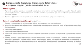 85
Âmbito objectivo
▪ A presente lei aplica-se quando, no exercício da sua actividade, conservadores, notários, solicitadores, advogados, oficiais de registo
ou câmaras de comércio e indústria intervenham em actos, contratos ou documentos que, pela sua natureza, estejam relacionados
com certos contratos.
▪ Consoante o(s) contrato(s) em causa, existem uma série de deveres a observar, que passaremos a elencar.
Dever de consulta ao Banco de Portugal - Artigo 4.º, n.º 1
▪ Aplica-se a actos, contratos ou documentos que, pela sua natureza, possam estar relacionados com:
a) A tentativa ou o exercício de actividade financeira não autorizada, nomeadamente em contratos de mútuo ou declarações de assunção ou
confissão de dívida;
b) Contratos de locação financeira;
c) Contratos de locação financeira restitutiva;
d) Contratos de compra e venda de imóveis associados a contrato de arrendamento ao vendedor ou de transmissão da propriedade ao primitivo
alienante;
e) Contratos de compra e venda de bens imóveis ou de bens móveis sujeitos a registo que não envolvam a concessão de mútuo por entidades
habilitadas a desenvolver a actividade creditícia, sempre que o comprador já tenha sido vendedor do mesmo bem, ou esteja previsto o
arrendamento ou usufruto do bem imóvel ou o usufruto do bem móvel pelo vendedor, ou esteja prevista a opção de recompra do bem pelo
vendedor.
Branqueamento de capitais e financiamento do terrorismo
▪ 4.5) Lei n.º 78/2021, de 24 de Novembro de 2021
4
 