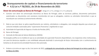 87
Dever de comunicação ao Banco de Portugal - Artigo 4.º, n.º 5, e Artigo 1.º, n.º 2, alínea b)
▪ Consiste num dever de comunicação electrónica ao Banco de Portugal, sobre as escrituras públicas, documentos particulares
autenticados ou documentos com assinatura reconhecidas em que os advogados, notários ou solicitados intervenham e que se
reconduzam aos contratos já anteriormente referidos.
▪ Note-se que este dever se aplica especificamente aos notários, solicitadores e advogados, com excepção daqueles que actuem por
conta de entidades autorizadas pelos “supervisores financeiros”, englobando-se aqui:
a) Autoridade de Supervisão de Seguros e Fundos de Pensões (ASF);
b) Banco de Portugal;
c) Comissão do Mercado de Valores Mobiliários (CMVM).
Tal excepção justifica-se na medida em que as as autoridades de supervisão financeira disponibilizam, nos respectivos sítios institucionais,
um canal de denúncias expedito e com visibilidade adequada destinado à comunicação de factos relacionados com o conhecimento da
tentativa ou do exercício de actividade financeira não autorizada.
▪ Embora a Lei entre em vigor no dia 1 de Janeiro de 2022, a obrigação de comunicação ao Banco de Portugal só se inicia a partir de 1
de Março de 2022.
Branqueamento de capitais e financiamento do terrorismo
▪ 4.5) Lei n.º 78/2021, de 24 de Novembro de 2021
4
 
