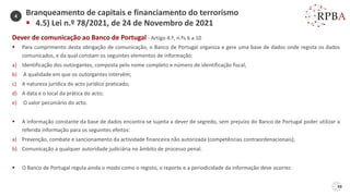 88
Dever de comunicação ao Banco de Portugal - Artigo 4.º, n.ºs 6 a 10
▪ Para cumprimento desta obrigação de comunicação, o Banco de Portugal organiza e gere uma base de dados onde regista os dados
comunicados, e da qual constam os seguintes elementos de informação:
a) Identificação dos outorgantes, composta pelo nome completo e número de identificação fiscal;
b) A qualidade em que os outorgantes intervêm;
c) A natureza jurídica do acto jurídico praticado;
d) A data e o local da prática do acto;
e) O valor pecuniário do acto.
▪ A informação constante da base de dados encontra-se sujeita a dever de segredo, sem prejuízo do Banco de Portugal poder utilizar a
referida informação para os seguintes efeitos:
a) Prevenção, combate e sancionamento da actividade financeira não autorizada (competências contraordenacionais);
b) Comunicação a qualquer autoridade judiciária no âmbito de processo penal.
▪ O Banco de Portugal regula ainda o modo como o registo, o reporte e a periodicidade da informação deve ocorrer.
Branqueamento de capitais e financiamento do terrorismo
▪ 4.5) Lei n.º 78/2021, de 24 de Novembro de 2021
4
 