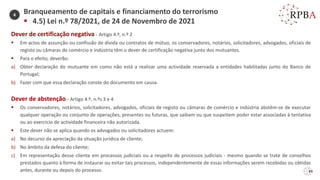 89
Dever de certificação negativa - Artigo 4.º, n.º 2
▪ Em actos de assunção ou confissão de dívida ou contratos de mútuo, os conservadores, notários, solicitadores, advogados, oficiais de
registo ou câmaras de comércio e indústria têm o dever de certificação negativa junto dos mutuantes.
▪ Para o efeito, deverão:
a) Obter declaração do mutuante em como não está a realizar uma actividade reservada a entidades habilitadas junto do Banco de
Portugal;
b) Fazer com que essa declaração conste do documento em causa.
Dever de abstenção - Artigo 4.º, n.ºs 3 e 4
▪ Os conservadores, notários, solicitadores, advogados, oficiais de registo ou câmaras de comércio e indústria abstêm-se de executar
qualquer operação ou conjunto de operações, presentes ou futuras, que saibam ou que suspeitem poder estar associadas à tentativa
ou ao exercício de actividade financeira não autorizada.
▪ Este dever não se aplica quando os advogados ou solicitadores actuem:
a) No decurso da apreciação da situação jurídica de cliente;
b) No âmbito da defesa do cliente;
c) Em representação desse cliente em processos judiciais ou a respeito de processos judiciais - mesmo quando se trate de conselhos
prestados quanto à forma de instaurar ou evitar tais processos, independentemente de essas informações serem recebidas ou obtidas
antes, durante ou depois do processo.
Branqueamento de capitais e financiamento do terrorismo
▪ 4.5) Lei n.º 78/2021, de 24 de Novembro de 2021
4
 