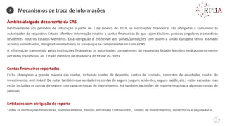 9
Âmbito alargado decorrente da CRS
Relativamente aos períodos de tributação a partir de 1 de Janeiro de 2016, as instituições financeiras são obrigadas a comunicar às
autoridades do respectivo Estado-Membro informação relativa a contas financeiras de que sejam titulares pessoas singulares e colectivas
residentes noutros Estados-Membros. Esta obrigação é extensível aos países/jurisdições com quem a União Europeia tenha assinado
acordos semelhantes, designadamente todos os países que se comprometeram com a CRS.
A informação transmitida pelas instituições financeiras às autoridades competentes do respectivo Estado-Membro será posteriormente
por estas transmitida ao Estado membro de residência do titular da conta.
Contas financeiras reportadas
Estão abrangidas a grande maioria das contas, incluindo contas de depósito, contas de custódia, contratos de anuidades, contas de
investimento, unit-linked. De notar também que verdadeiras contas de seguro (seguro acidentes, seguro saúde, etc.) estão excluídas mas
estão incluídas as contas de seguro com características de investimento. Há também exclusões de reporte relativas a algumas contas de
pensões.
Entidades com obrigação de reporte
Todas as instituições financeiras, nomeadamente, bancos, entidades custodiantes, fundos de investimentos, correctoras e seguradoras.
Mecanismos de troca de informações
2
 