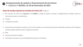90
Dever de menção especial nos contratos de mútuo civil - Artigo 5.º
▪ Nos contratos de mútuo civil superiores a € 2.500,00 a entrega do dinheiro mutuado é obrigatoriamente realizada através de
instrumento bancário, nomeadamente:
a) Cheque;
b) Transferência bancária.
▪ Do documento assinado pelo mutuário, ou em escritura pública ou em documento particular autenticado, consoante a forma legal do
contrato aplicável, deverão constar os seguintes elementos:
a) Data;
b) Instrumento bancário utilizado;
c) Informações necessárias à sua rastreabilidade documental ou informática.
Branqueamento de capitais e financiamento do terrorismo
▪ 4.5) Lei n.º 78/2021, de 24 de Novembro de 2021
4
 