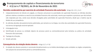 91
Decisões condenatórias por exercício de actividade financeira não autorizada - Artigo 10, n.ºs 1, 2 e 3
▪ Independentemente do trânsito em julgado, os tribunais comunicam às autoridades de supervisão financeira as referidas decisões
judiciais relativas a tentativa ou exercício de actividade financeira não autorizada, mesmo que respeitem a processos que não tenham
sido originados por elas, sendo essas decisões divulgadas pelas autoridades de supervisão financeira, desde que a matéria seja do
âmbito da sua competência.
▪ As referidas decisões são posteriormente publicitadas, por extracto ou na íntegra, nos sítios das autoridades de supervisão financeira,
nos termos da legislação sectorial aplicável.
▪ A divulgação inclui:
a) Identificação da pessoa ou entidade objecto de processo penal ou contraordenacional pela tentativa ou prática de actividade
financeira não autorizada;
b) Tipologia da infracção;
c) Sanção aplicada.
Consequências da violação destes deveres - Artigo 11.º, n.º 10
▪ A violação dos deveres previstos é sancionada disciplinarmente ou no âmbito deontológico pelas entidades ou órgãos competentes,
sem prejuízo do sancionamento penal ou contraordenacionais.
Branqueamento de capitais e financiamento do terrorismo
▪ 4.5) Lei n.º 78/2021, de 24 de Novembro de 2021
4
 