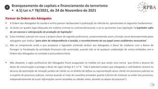 92
Parecer da Ordem dos Advogados
▪ A Ordem dos Advogados foi ouvida e emitiu parecer desfavorável à publicação da referida lei, apresentado os seguintes fundamentos:
a) Já existe um quadro legal adequado em matéria criminal ou contraordenacional, e ao se apresentar mais legislação “o legislador sofre
de um excesso e sobreposição de produção de legislação”.
b) Estas medidas colocam em causa o próprio dever de segredo profissional, comprometendo assim a função social desempenhada pelos
advogados que implica “para além da independência e isenção, o reconhecimento do seu papel como confidentes necessários”.
c) Não se compreende ainda a que propósito o legislador pretende atribuir aos Advogados o dever de colaborar com o Banco de
Portugal na fiscalização da actividade financeira não autorizada, quando não se vê qualquer colaboração de outras entidades com a
Ordem dos Advogados no combate à procuradoria ilícita.
▪ Não obstante, o sigilo profissional dos Advogados ficará assegurado na medida em que existe uma norma que limita o alcance do
dever de comunicação e protege o dever de sigilo (Artigo 4.º, n.º 4: “não é aplicável sempre que advogados e solicitadores actuem no
decurso da apreciação da situação jurídica de cliente ou no âmbito da defesa ou representação desse cliente em processos judiciais ou
a respeito de processos judiciais, mesmo quando se trate de conselhos prestados quanto à forma de instaurar ou evitar tais processos,
independentemente de essas informações serem recebidas ou obtidas antes, durante ou depois do processo”).
Branqueamento de capitais e financiamento do terrorismo
▪ 4.5) Lei n.º 78/2021, de 24 de Novembro de 2021
4
 