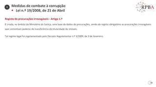 94
Medidas de combate à corrupção
▪ Lei n.º 19/2008, de 21 de Abril
Registo de procurações irrevogáveis - Artigo 1.º
É criada, no âmbito do Ministério da Justiça, uma base de dados de procurações, sendo de registo obrigatório as procurações irrevogáveis
que contenham poderes de transferência da titularidade de imóveis.
Tal regime legal foi regulamentado pelo Decreto Regulamentar n.º 3/2009, de 3 de Fevereiro.
5
 