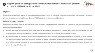 96
Regime penal de corrupção no comércio internacional e no sector privado
▪ Lei n.º 20/2008, de 21 de Abril
Objecto
A referida lei estabelece o regime de responsabilidade penal por crimes de corrupção cometidos no comércio internacional e no sector
privado, dando cumprimento à Decisão Quadro n.º 2003/568/JAI, do Conselho, de 22 de Julho.
Aplicação no espaço - Artigo 3.º
Sem prejuízo do regime geral de aplicação da lei penal no espaço e do estabelecido em matéria de cooperação judiciária internacional, a
presente lei é ainda aplicável:
a) No caso do crime de corrupção activa com prejuízo do comércio internacional, a factos praticados por portugueses ou por
estrangeiros que sejam encontrados em Portugal, independentemente do local onde tenham sido praticados;
b) No caso dos crimes de corrupção passiva e corrupção activa no sector privado, independentemente do local onde os factos tenham
sido praticados, quando quem der, prometer, solicitar ou aceitar a vantagem ou a promessa seja funcionário nacional ou titular de
cargo político nacional ou, sendo de nacionalidade portuguesa, seja funcionário de organização internacional [conceito definido nos
termos do artigo 2.º, alínea b)].
6
 