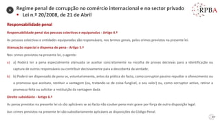 Responsabilidade penal
Responsabilidade penal das pessoas colectivas e equiparadas - Artigo 4.º
As pessoas colectivas e entidades equiparadas são responsáveis, nos termos gerais, pelos crimes previstos na presente lei.
Atenuação especial e dispensa de pena - Artigo 5.º
Nos crimes previstos na presente lei, o agente:
a) a) Poderá ter a pena especialmente atenuada se auxiliar concretamente na recolha de provas decisivas para a identificação ou
captura de outros responsáveis ou contribuir decisivamente para a descoberta da verdade;
b) b) Poderá ser dispensado de pena se, voluntariamente, antes da prática do facto, como corruptor passivo repudiar o oferecimento ou
a promessa que aceitara, restituir a vantagem (ou, tratando-se de coisa fungível, o seu valor) ou, como corruptor activo, retirar a
promessa feita ou solicitar a restituição da vantagem dada.
Direito subsidiário - Artigo 6.º
As penas previstas na presente lei só são aplicáveis se ao facto não couber pena mais grave por força de outra disposição legal.
Aos crimes previstos na presente lei são subsidiariamente aplicáveis as disposições do Código Penal.
Regime penal de corrupção no comércio internacional e no sector privado
▪ Lei n.º 20/2008, de 21 de Abril
6
97
 