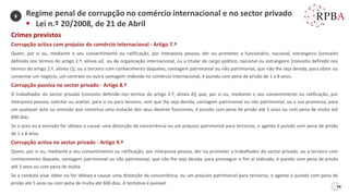Crimes previstos
Corrupção activa com prejuízo do comércio internacional - Artigo 7.º
Quem, por si ou, mediante o seu consentimento ou ratificação, por interposta pessoa, der ou prometer a funcionário, nacional, estrangeiro [conceito
definido nos termos do artigo 2.º, alínea a)] ou de organização internacional, ou a titular de cargo político, nacional ou estrangeiro [conceito definido nos
termos do artigo 2.º, alínea c)], ou a terceiro com conhecimento daqueles, vantagem patrimonial ou não patrimonial, que não lhe seja devida, para obter ou
conservar um negócio, um contrato ou outra vantagem indevida no comércio internacional, é punido com pena de prisão de 1 a 8 anos.
Corrupção passiva no sector privado - Artigo 8.º
O trabalhador do sector privado [conceito definido nos termos do artigo 2.º, alínea d)] que, por si ou, mediante o seu consentimento ou ratificação, por
interposta pessoa, solicitar ou aceitar, para si ou para terceiro, sem que lhe seja devida, vantagem patrimonial ou não patrimonial, ou a sua promessa, para
um qualquer acto ou omissão que constitua uma violação dos seus deveres funcionais, é punido com pena de prisão até 5 anos ou com pena de multa até
600 dias.
Se o acto ou a omissão for idóneo a causar uma distorção da concorrência ou um prejuízo patrimonial para terceiros, o agente é punido com pena de prisão
de 1 a 8 anos.
Corrupção activa no sector privado - Artigo 9.º
Quem, por si ou, mediante o seu consentimento ou ratificação, por interposta pessoa, der ou prometer a trabalhador do sector privado, ou a terceiro com
conhecimento daquele, vantagem patrimonial ou não patrimonial, que não lhe seja devida, para prosseguir o fim aí indicado, é punido com pena de prisão
até 3 anos ou com pena de multa.
Se a conduta visar obter ou for idónea a causar uma distorção da concorrência, ou um prejuízo patrimonial para terceiros, o agente é punido com pena de
prisão até 5 anos ou com pena de multa até 600 dias. A tentativa é punível.
Regime penal de corrupção no comércio internacional e no sector privado
▪ Lei n.º 20/2008, de 21 de Abril
6
98
 