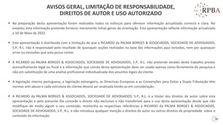 ▪ Na preparação desta apresentação foram realizados todos os esforços para oferecer informação actualizada correcta e clara. No
entanto, esta informação pretende fornecer meramente linhas gerais de orientação. Esta apresentação reflecte informação actualizada
a 10 de Maio de 2022.
▪ Esta apresentação é distribuída com a limitação de que a RICARDO da PALMA BORGES & ASSOCIADOS, SOCIEDADE DE ADVOGADOS,
S.P., R.L. não é responsável pelo resultado de quaisquer acções realizadas na base das informações aqui incluídas, nem por quaisquer
erros ou omissões que esta possa conter.
▪ A RICARDO da PALMA BORGES & ASSOCIADOS, SOCIEDADE DE ADVOGADOS, S.P., R.L. não pretende através deste trabalho prestar
aconselhamento legal ou fiscal e a informação que consta desta apresentação deve ser usada apenas como ferramenta de pesquisa e
não em substituição de uma análise profissional individualizada dos assuntos legais do cliente.
▪ A legislação interna portuguesa, a legislação estrangeira, as Directivas Europeias e as Convenções para Evitar a Dupla Tributação têm
normas anti-abuso e cada estrutura do cliente deverá ser analisada tendo-as em consideração.
▪ A RICARDO da PALMA BORGES & ASSOCIADOS, SOCIEDADE DE ADVOGADOS, S.P., R.L. é a titular dos direitos de autor sobre esta
apresentação e pelo presente lhe concede o direito não exclusivo e não transferível para o uso desta apresentação desde que não
modifique de modo algum o seu conteúdo, mantenha as respectivas referências à RICARDO da PALMA BORGES & ASSOCIADOS,
SOCIEDADE DE ADVOGADOS, S.P., R.L. e não introduza qualquer menção a direitos de autor ou outros direitos de propriedade sobre o
conteúdo da informação.
AVISOS GERAL, LIMITAÇÃO DE RESPONSABILIDADE,
DIREITOS DE AUTOR E USO AUTORIZADO
99
 