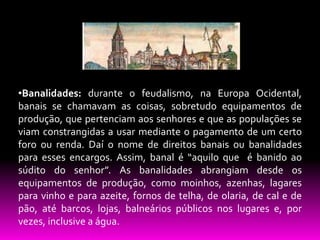 •Banalidades: durante o feudalismo, na Europa Ocidental,
banais se chamavam as coisas, sobretudo equipamentos de
produção, que pertenciam aos senhores e que as populações se
viam constrangidas a usar mediante o pagamento de um certo
foro ou renda. Daí o nome de direitos banais ou banalidades
para esses encargos. Assim, banal é “aquilo que é banido ao
súdito do senhor”. As banalidades abrangiam desde os
equipamentos de produção, como moinhos, azenhas, lagares
para vinho e para azeite, fornos de telha, de olaria, de cal e de
pão, até barcos, lojas, balneários públicos nos lugares e, por
vezes, inclusive a água.

 