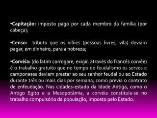 •Capitação: imposto pago por cada membro da família (por
cabeça);

•Censo: tributo que os vilões (pessoas livres, vila) deviam
pagar, em dinheiro, para a nobreza;
•Corvéia: (do latim corrogare, exigir, através do francês corvée)
é o trabalho gratuito que no tempo do feudalismo os servos e
camponeses deviam prestar ao seu senhor feudal ou ao Estado
durante três ou mais dias por semana, como previa o contrato
de enfeudação. Nas cidades-estado da Idade Antiga, como o
Antigo Egito e a Mesopotâmia, a corvéia constituía-se no
trabalho compulsório da população, imposto pelo Estado.

 