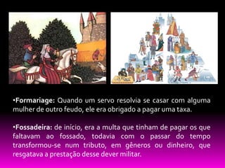 •Formariage: Quando um servo resolvia se casar com alguma
mulher de outro feudo, ele era obrigado a pagar uma taxa.
•Fossadeira: de início, era a multa que tinham de pagar os que
faltavam ao fossado, todavia com o passar do tempo
transformou-se num tributo, em gêneros ou dinheiro, que
resgatava a prestação desse dever militar.

 