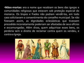 •Mãos-mortas: era o nome que recebiam os bens das igrejas e
comunidades religiosas que estavam sob proteção especial do
monarca. Os bispos e frades não podiam vendê-los, em todo
caso solicitavam o consentimento do conselho municipal. Se não
fizessem assim, as dignidades eclesiásticas que tivessem
procedido incorretamente poderiam ser afastadas de seus ofícios
e excomungadas. Além disso, quem adquirisse esses bens, os
perderia sem o direito de reclamar contra quem os vendeu, e
contra a Igreja.

 