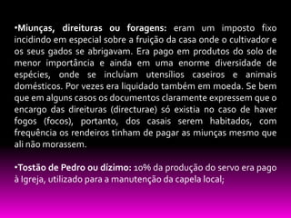 •Miunças, direituras ou foragens: eram um imposto fixo
incidindo em especial sobre a fruição da casa onde o cultivador e
os seus gados se abrigavam. Era pago em produtos do solo de
menor importância e ainda em uma enorme diversidade de
espécies, onde se incluíam utensílios caseiros e animais
domésticos. Por vezes era liquidado também em moeda. Se bem
que em alguns casos os documentos claramente expressem que o
encargo das direituras (directurae) só existia no caso de haver
fogos (focos), portanto, dos casais serem habitados, com
frequência os rendeiros tinham de pagar as miunças mesmo que
ali não morassem.
•Tostão de Pedro ou dízimo: 10% da produção do servo era pago
à Igreja, utilizado para a manutenção da capela local;

 