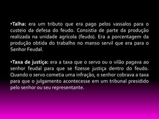 •Talha: era um tributo que era pago pelos vassalos para o
custeio da defesa do feudo. Consistia de parte da produção
realizada na unidade agrícola (feudo). Era a porcentagem da
produção obtida do trabalho no manso servil que era para o
Senhor Feudal.
•Taxa de justiça: era a taxa que o servo ou o vilão pagava ao
senhor feudal para que se fizesse justiça dentro do feudo.
Quando o servo cometia uma infração, o senhor cobrava a taxa
para que o julgamento acontecesse em um tribunal presidido
pelo senhor ou seu representante.

 