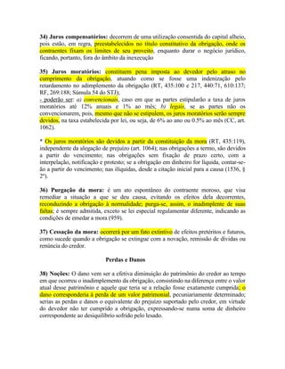 34) Juros compensatórios: decorrem de uma utilização consentida do capital alheio,
pois estão, em regra, preestabelecidos no título constitutivo da obrigação, onde os
contraentes fixam os limites de seu proveito, enquanto durar o negócio jurídico,
ficando, portanto, fora do âmbito da inexecução
35) Juros moratórios: constituem pena imposta ao devedor pelo atraso no
cumprimento da obrigação, atuando como se fosse uma indenização pelo
retardamento no adimplemento da obrigação (RT, 435:100 e 217, 440:71, 610:137;
RF, 269:188; Súmula 54 do STJ);
- poderão ser: a) convencionais, caso em que as partes estipularão a taxa de juros
moratórios até 12% anuais e 1% ao mês; b) legais, se as partes não os
convencionarem, pois, mesmo que não se estipulem, os juros moratórios serão sempre
devidos, na taxa estabelecida por lei, ou seja, de 6% ao ano ou 0.5% ao mês (CC, art.
1062).
* Os juros moratórios são devidos a partir da constituição da mora (RT, 435:119),
independente da alegação de prejuízo (art. 1064); nas obrigações a termo, são devidos
a partir do vencimento; nas obrigações sem fixação de prazo certo, com a
interpelação, notificação e protesto; se a obrigação em dinheiro for líquida, contar-seão a partir do vencimento; nas ilíquidas, desde a citação inicial para a causa (1536, §
2º).
36) Purgação da mora: é um ato espontâneo do contraente moroso, que visa
remediar a situação a que se deu causa, evitando os efeitos dela decorrentes,
reconduzindo a obrigação à normalidade; purga-se, assim, o inadimplente de suas
faltas; é sempre admitida, exceto se lei especial regulamentar diferente, indicando as
condições de emedar a mora (959).
37) Cessação da mora: ocorrerá por um fato extintivo de efeitos pretéritos e futuros,
como sucede quando a obrigação se extingue com a novação, remissão de dívidas ou
renúncia do credor.
Perdas e Danos
38) Noções: O dano vem ser a efetiva diminuição do patrimônio do credor ao tempo
em que ocorreu o inadimplemento da obrigação, consistindo na diferença entre o valor
atual desse patrimônio e aquele que teria se a relação fosse exatamente cumprida; o
dano corresponderia à perda de um valor patrimonial, pecuniariamente determinado;
serias as perdas e danos o equivalente do prejuízo suportado pelo credor, em virtude
do devedor não ter cumprido a obrigação, expressando-se numa soma de dinheiro
correspondente ao desiquilíbrio sofrido pelo lesado.

 