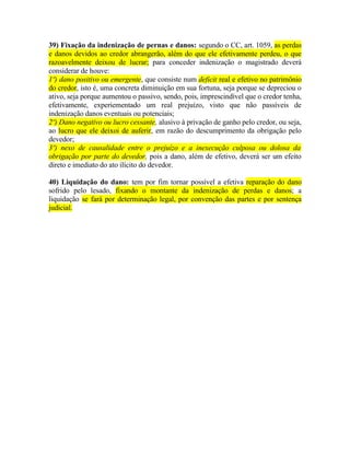 39) Fixação da indenização de pernas e danos: segundo o CC, art. 1059, as perdas
e danos devidos ao credor abrangerão, além do que ele efetivamente perdeu, o que
razoavelmente deixou de lucrar; para conceder indenização o magistrado deverá
considerar de houve:
1º) dano positivo ou emergente, que consiste num deficit real e efetivo no patrimônio
do credor, isto é, uma concreta diminuição em sua fortuna, seja porque se depreciou o
ativo, seja porque aumentou o passivo, sendo, pois, imprescindível que o credor tenha,
efetivamente, experiementado um real prejuízo, visto que não passíveis de
indenização danos eventuais ou potenciais;
2º) Dano negativo ou lucro cessante, alusivo à privação de ganho pelo credor, ou seja,
ao lucro que ele deixoi de auferir, em razão do descumprimento da obrigação pelo
devedor;
3º) nexo de causalidade entre o prejuízo e a inexecução culposa ou dolosa da
obrigação por parte do devedor, pois a dano, além de efetivo, deverá ser um efeito
direto e imediato do ato ilícito do devedor.
40) Liquidação do dano: tem por fim tornar possível a efetiva reparação do dano
sofrido pelo lesado, fixando o montante da indenização de perdas e danos; a
liquidação se fará por determinação legal, por convenção das partes e por sentença
judicial.

 