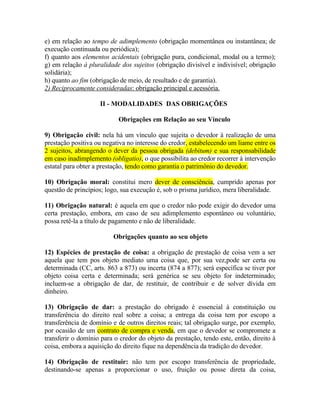 e) em relação ao tempo de adimplemento (obrigação momentânea ou instantânea; de
execução continuada ou periódica);
f) quanto aos elementos acidentais (obrigação pura, condicional, modal ou a termo);
g) em relação à pluralidade dos sujeitos (obrigação divisível e indivisível; obrigação
solidária);
h) quanto ao fim (obrigação de meio, de resultado e de garantia).
2) Reciprocamente consideradas: obrigação principal e acessória.
II - MODALIDADES DAS OBRIGAÇÕES
Obrigações em Relação ao seu Vínculo
9) Obrigação civil: nela há um vínculo que sujeita o devedor à realização de uma
prestação positiva ou negativa no interesse do credor, estabelecendo um liame entre os
2 sujeitos, abrangendo o dever da pessoa obrigada (debitum) e sua responsabilidade
em caso inadimplemento (obligatio), o que possibilita ao credor recorrer à intervenção
estatal para obter a prestação, tendo como garantia o patrimônio do devedor.
10) Obrigação moral: constitui mero dever de consciência, cumprido apenas por
questão de princípios; logo, sua execução é, sob o prisma jurídico, mera liberalidade.
11) Obrigação natural: é aquela em que o credor não pode exigir do devedor uma
certa prestação, embora, em caso de seu adimplemento espontâneo ou voluntário,
possa retê-la a título de pagamento e não de liberalidade.
Obrigações quanto ao seu objeto
12) Espécies de prestação de coisa: a obrigação de prestação de coisa vem a ser
aquela que tem pos objeto mediato uma coisa que, por sua vez,pode ser certa ou
determinada (CC, arts. 863 a 873) ou incerta (874 a 877); será específica se tiver por
objeto coisa certa e determinada; será genérica se seu objeto for indeterminado;
incluem-se a obrigação de dar, de restituir, de contribuir e de solver dívida em
dinheiro.
13) Obrigação de dar: a prestação do obrigado é essencial à constituição ou
transferência do direito real sobre a coisa; a entrega da coisa tem por escopo a
transferência de domínio e de outros direitos reais; tal obrigação surge, por exemplo,
por ocasião de um contrato de compra e venda, em que o devedor se compromete a
transferir o domínio para o credor do objeto da prestação, tendo este, então, direito à
coisa, embora a aquisição do direito fique na dependência da tradição do devedor.
14) Obrigação de restituir: não tem por escopo transferência de propriedade,
destinando-se apenas a proporcionar o uso, fruição ou posse direta da coisa,

 