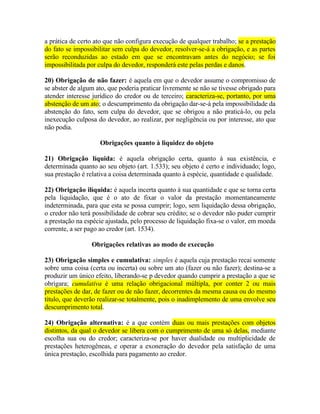 a prática de certo ato que não configura execução de qualquer trabalho; se a prestação
do fato se impossibilitar sem culpa do devedor, resolver-se-á a obrigação, e as partes
serão reconduzidas ao estado em que se encontravam antes do negócio; se foi
impossibilitada por culpa do devedor, responderá este pelas perdas e danos.
20) Obrigação de não fazer: é aquela em que o devedor assume o compromisso de
se abster de algum ato, que poderia praticar livremente se não se tivesse obrigado para
atender interesse jurídico do credor ou de terceiro; caracteriza-se, portanto, por uma
abstenção de um ato; o descumprimento da obrigação dar-se-á pela impossibilidade da
abstenção do fato, sem culpa do devedor, que se obrigou a não praticá-lo, ou pela
inexecução culposa do devedor, ao realizar, por negligência ou por interesse, ato que
não podia.
Obrigações quanto à liquidez do objeto
21) Obrigação líquida: é aquela obrigação certa, quanto à sua existência, e
determinada quanto ao seu objeto (art. 1.533); seu objeto é certo e individuado; logo,
sua prestação é relativa a coisa determinada quanto à espécie, quantidade e qualidade.
22) Obrigação ilíquida: é aquela incerta quanto à sua quantidade e que se torna certa
pela liquidação, que é o ato de fixar o valor da prestação momentaneamente
indeterminada, para que esta se possa cumprir; logo, sem liquidação dessa obrigação,
o credor não terá possibilidade de cobrar seu crédito; se o devedor não puder cumprir
a prestação na espécie ajustada, pelo processo de liquidação fixa-se o valor, em moeda
corrente, a ser pago ao credor (art. 1534).
Obrigações relativas ao modo de execução
23) Obrigação simples e cumulativa: simples é aquela cuja prestação recai somente
sobre uma coisa (certa ou incerta) ou sobre um ato (fazer ou não fazer); destina-se a
produzir um único efeito, liberando-se p devedor quando cumprir a prestação a que se
obrigara; cumulativa é uma relação obrigacional múltipla, por conter 2 ou mais
prestações de dar, de fazer ou de não fazer, decorrentes da mesma causa ou do mesmo
título, que deverão realizar-se totalmente, pois o inadimplemento de uma envolve seu
descumprimento total.
24) Obrigação alternativa: é a que contém duas ou mais prestações com objetos
distintos, da qual o devedor se libera com o cumprimento de uma só delas, mediante
escolha sua ou do credor; caracteriza-se por haver dualidade ou multiplicidade de
prestações heterogêneas, e operar a exoneração do devedor pela satisfação de uma
única prestação, escolhida para pagamento ao credor.

 