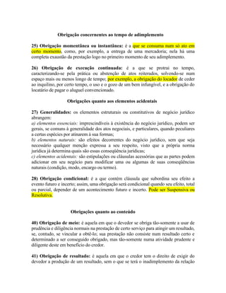 Obrigação concernentes ao tempo de adimplemento
25) Obrigação momentânea ou instantânea: é a que se consuma num só ato em
certo momento, como, por exemplo, a entrega de uma mercadoria; nela há uma
completa exaustão da prestação logo no primeiro momento de seu adimplemento.
26) Obrigação de execução continuada: é a que se protrai no tempo,
caracterizando-se pela prática ou abstenção de atos reiterados, solvendo-se num
espaço mais ou menos longo de tempo; por exemplo, a obrigação do locador de ceder
ao inquilino, por certo tempo, o uso e o gozo de um bem infungível, e a obrigação do
locatário de pagar o aluguel convencionado.
Obrigações quanto aos elementos acidentais
27) Generalidades: os elementos estruturais ou constitutivos de negócio jurídico
abrangem:
a) elementos essenciais: imprescindíveis à existência do negócio jurídico, podem ser
gerais, se comuns à generalidade dos atos negociais, e particulares, quando peculiares
a certas espécies por atinarem à sua formas;
b) elementos naturais: são efeitos decorrentes do negócio jurídico, sem que seja
necessário qualquer menção expressa a seu respeito, visto que a própria norma
jurídica já determina quais são essas conseqüência jurídicas;
c) elementos acidentais: são estipulações ou cláusulas acessórias que as partes podem
adicionar em seu negócio para modificar uma ou algumas de suas conseqüências
naturais (condição, modo, encargo ou termo).
28) Obrigação condicional: é a que contém cláusula que subordina seu efeito a
evento futuro e incerto; assim, uma obrigação será condicional quando seu efeito, total
ou parcial, depender de um acontecimento futuro e incerto. Pode ser Suspensiva ou
Resolutiva.
Obrigações quanto ao conteúdo
40) Obrigação de meio: é aquela em que o devedor se obriga tão-somente a usar de
prudência e diligência normais na prestação de certo serviço para atingir um resultado,
se, contudo, se vincular a obtê-lo; sua prestação não consiste num resultado certo e
determinado a ser conseguido obrigado, mas tão-somente numa atividade prudente e
diligente deste em benefício do credor.
41) Obrigação de resultado: é aquela em que o credor tem o direito de exigir do
devedor a produção de um resultado, sem o que se terá o inadimplemento da relação

 