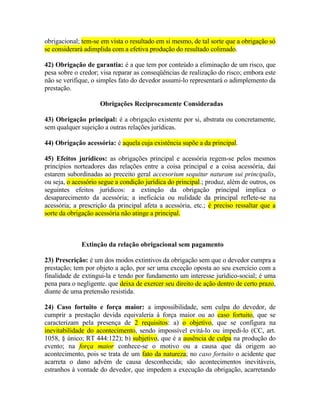 obrigacional; tem-se em vista o resultado em si mesmo, de tal sorte que a obrigação só
se considerará adimplida com a efetiva produção do resultado colimado.
42) Obrigação de garantia: é a que tem por conteúdo a eliminação de um risco, que
pesa sobre o credor; visa reparar as conseqüências de realização do risco; embora este
não se verifique, o simples fato do devedor assumi-lo representará o adimplemento da
prestação.
Obrigações Reciprocamente Consideradas
43) Obrigação principal: é a obrigação existente por si, abstrata ou concretamente,
sem qualquer sujeição a outras relações jurídicas.
44) Obrigação acessória: é aquela cuja existência supõe a da principal.
45) Efeitos jurídicos: as obrigações principal e acessória regem-se pelos mesmos
princípios norteadores das relações entre a coisa principal e a coisa acessória, daí
estarem subordinadas ao preceito geral accesorium sequitur naturam sui principalis,
ou seja, o acessório segue a condição jurídica do principal.; produz, além de outros, os
seguintes efeitos jurídicos: a extinção da obrigação principal implica o
desaparecimento da acessória; a ineficácia ou nulidade da principal reflete-se na
acessória; a prescrição da principal afeta a acessória, etc.; é preciso ressaltar que a
sorte da obrigação acessória não atinge a principal.

Extinção da relação obrigacional sem pagamento
23) Prescrição: é um dos modos extintivos da obrigação sem que o devedor cumpra a
prestação; tem por objeto a ação, por ser uma exceção oposta ao seu exercício com a
finalidade de extingui-la e tendo por fundamento um interesse jurídico-social; é uma
pena para o negligente. que deixa de exercer seu direito de ação dentro de certo prazo,
diante de uma pretensão resistida.
24) Caso fortuito e força maior: a impossibilidade, sem culpa do devedor, de
cumprir a prestação devida equivaleria à força maior ou ao caso fortuito, que se
caracterizam pela presença de 2 requisitos: a) o objetivo, que se configura na
inevitabilidade do acontecimento, sendo impossível evitá-lo ou impedi-lo (CC, art.
1058, § único; RT 444:122); b) subjetivo, que é a ausência de culpa na produção do
evento; na força maior conhece-se o motivo ou a causa que dá origem ao
acontecimento, pois se trata de um fato da natureza; no caso fortuito o acidente que
acarreta o dano advém de causa desconhecida; são acontecimentos inevitáveis,
estranhos à vontade do devedor, que impedem a execução da obrigação, acarretando

 