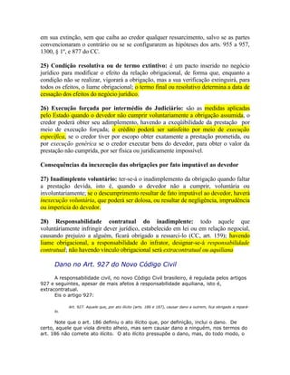 em sua extinção, sem que caiba ao credor qualquer ressarcimento, salvo se as partes
convencionaram o contrário ou se se configurarem as hipóteses dos arts. 955 a 957,
1300, § 1º, e 877 do CC.
25) Condição resolutiva ou de termo extintivo: é um pacto inserido no negócio
jurídico para modificar o efeito da relação obrigacional, de forma que, enquanto a
condição não se realizar, vigorará a obrigação, mas a sua verificação extinguirá, para
todos os efeitos, o liame obrigacional; o termo final ou resolutivo determina a data de
cessação dos efeitos do negócio jurídico.
26) Execução forçada por intermédio do Judiciário: são as medidas aplicadas
pelo Estado quando o devedor não cumprir voluntariamente a obrigação assumida, o
credor poderá obter seu adimplemento, havendo a exeqüibilidade da prestação por
meio de execução forçada; o crédito poderá ser satisfeito por meio de execução
específica, se o credor tiver por escopo obter exatamente a prestação prometida, ou
por execução genérica se o credor executar bens do devedor, para obter o valor da
prestação não cumprida, por ser física ou juridicamente impossível.
Consequências da inexecução das obrigações por fato imputável ao devedor
27) Inadimplento voluntário: ter-se-á o inadimplemento da obrigação quando faltar
a prestação devida, isto é, quando o devedor não a cumprir, voluntária ou
involuntariamente; se o descumprimento resultar de fato imputável ao devedor, haverá
inexecução voluntária, que poderá ser dolosa, ou resultar de negligência, imprudência
ou imperícia do devedor.
28) Responsabilidade contratual do inadimplente: todo aquele que
voluntáriamente infringir dever jurídico, estabelecido em lei ou em relação negocial,
causando prejuízo a alguém, ficará obrigado a ressarci-lo (CC, art. 159); havendo
liame obrigacional, a responsabilidade do infrator, designar-se-á responsabilidade
contratual; não havendo vínculo obrigacional será extracontratual ou aquiliana

Dano no Art. 927 do Novo Código Civil
A responsabilidade civil, no novo Código Civil brasileiro, é regulada pelos artigos
927 e seguintes, apesar de mais afetos à responsabilidade aquiliana, isto é,
extracontratual.
Eis o artigo 927:
lo.

Art. 927. Aquele que, por ato ilícito (arts. 186 e 187), causar dano a outrem, fica obrigado a repará-

Note que o art. 186 definiu o ato ilícito que, por definição, inclui o dano. De
certo, aquele que viola direito alheio, mas sem causar dano a ninguém, nos termos do
art. 186 não comete ato ilícito. O ato ilícito pressupõe o dano, mas, do todo modo, o

 
