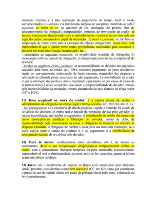 elemento objetivo é a não realização do pagamento no tempo, local e modo
convencionados; o subjetivo é a inexecução culposa de sua parte; manifesta-se sob 2
aspectos: a) mora ex re, se decorrer de lei, resultando do próprio fato do
descumprimento da obrigação, independendo, portanto, de provocação do credor; se
houver vencimento determinado para p adimplemento, o próprio termo interpela em
lugar do credor, assumindo o papel da intimação; b) mora ex persona, se não houver
estipulação de termo certo para a execução da relação obrigacional; nesse caso, será
imprescindível que o credor tome certas providências necessárias para constituir o
devedor em mora (notificação, interpelação, etc.);
- pressupões os seguintes requisitos: a) exigibilidade imediata da obrigação; b)
inexecução total ou parcial da obrigação; c) interpelação judicial ou extrajudicial do
devedor;
- produz os seguintes efeitos jurídicos: a) responsabilidade do devedor dos prejuízos
causados pela mora ao credor (art. 956), mediante pagamento de juros moratórios
legais ou convencionais, indenização do lucro cessante, reembolso das despesas e
satisfação da cláusula penal, resultante do não-pagamento; b) possibilidade do credor
exigir a satisfação das perdas e danos, rejeitando a prestação, se por causa da mora ela
se tornou inútil (§ único) ou perdeu seu valor; c) responsabilidade do devedor moroso
pela impossibilidade da prestação, mesmo decorrendo de caso fortuito ou força maior
(957 e 1058).
31) Mora accipiendi ou mora do credor: é a injusta recusa de aceitar o
adimplemento da obrigação no tempo, lugar e forma devidos (RT, 150:243, 484:214);
- são pressupostos: a) a existência de dívida positiva, líquida e vencida; b) estado de
solvência do devedor; c) oferta real e regular da prestação devida pelo devedor; d)
recusa injustificada, em receber o pagamento; e) constituição do credor em mora; tem
como conseqüências jurídicas a liberação do devedor, isento de dolo, da
responsabilidade pela conservação da coisa, a obrigação de ressarcir ao devedor as
despesas efetuadas, a obrigação de receber a coisa pela sua mais alta estimação, se o
valor oscilar entre o tempo do contrato e o do pagamento, e a possibilidade da
consignação judicial da res debita pelo devedor.
32) Mora de ambos: verificando-se mora simultânea, isto é, de ambos os
contratantes, dá-se a sua compensação aniquilando-se reciprocamente ambas as
moras, com a conseqüente liberação recíproca da pena pecuniária convencionada;
imprescindível será a simultaneidade da mora, pois se for sucessiva, apenas a última
acarretará efeitos jurídicos.
33) Juros: são o rendimento do capital, os frutos civis produzidos pelo dinheiro,
sendo, portanto, considerados como bem acessório (CC, art. 60), visto que constituem
o preço do uso do capital alheio em razão da privação deste pelo dono, voluntária ou
involuntariamente.

 
