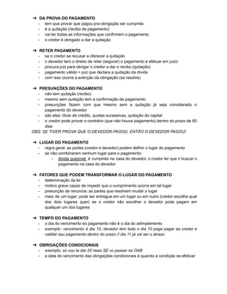 ➔ DA PROVA DO PAGAMENTO
- tem que provar que pagou pra obrigação ser cumprida
- é a quitação (recibo de pagamento)
- vai ter todas as informações que confirmem o pagamento
- o credor é obrigado a dar a quitação
➔ RETER PAGAMENTO
- se o credor se recusar a oferecer a quitação
- o devedor tem o direito de reter (segurar) o pagamento e efetuar em juizo
- procura juiz para obrigar o credor a dar o recibo (quitação)
- pagamento válido = juiz que declara a quitação da divida
- com isso ocorre a extinção da obrigação (se resolve)
➔ PRESUNÇÕES DO PAGAMENTO
- não tem quitação (recibo)
- mesmo sem quitação tem a confirmação de pagamento
- presunções fazem com que mesmo sem a quitação já seja considerado o
pagamento do devedor
- são elas: título de crédito, quotas sucessivas, quitação do capital
- o credor pode provar o contrário (que não houve pagamento) dentro do prazo de 60
dias
OBS: SE TIVER PROVA QUE O DEVEDOR PAGOU, ENTÃO O DEVEDOR PAGOU!
➔ LUGAR DO PAGAMENTO
- regra geral: as partes (credor e devedor) podem definir o lugar do pagamento
- se não combinaram nenhum lugar para o pagamento:
- divida quesível: é cumprida na casa do devedor, o credor ter que ir buscar o
pagamento na casa do devedor
➔ FATORES QUE PODEM TRANSFORMAR O LUGAR DO PAGAMENTO
- determinação da lei
- motivo grave capaz de impedir que o cumprimento ocorra em tal lugar
- presunção de renuncia: as partes que resolvem mudar o lugar
- mais de um lugar: pode ser entregue em um lugar ou em outro (credor escolhe qual
dos dois lugares quer) se o credor não escolher o devedor pode pagam em
qualquer um dos lugares
➔ TEMPO DO PAGAMENTO
- o dia do vencimento só pagamento não é o dia do adimplemento
- exemplo: vencimento é dia 10, devedor tem todo o dia 10 paga pagar ao credor e
validar seu pagamento dentro do prazo // dia 11 já vai ser o atraso
➔ OBRIGAÇÕES CONDICIONAIS
- exemplo: só vou te dar 20 reais SE vc passar na OAB
- a data do vencimento das obrigações condicionais é quando a condição se efetivar
 