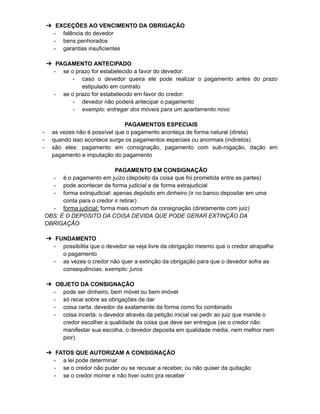 ➔ EXCEÇÕES AO VENCIMENTO DA OBRIGAÇÃO
- falência do devedor
- bens penhorados
- garantias insuficientes
➔ PAGAMENTO ANTECIPADO
- se o prazo for estabelecido a favor do devedor:
- caso o devedor queira ele pode realizar o pagamento antes do prazo
estipulado em contrato
- se o prazo for estabelecido em favor do credor:
- devedor não poderá antecipar o pagamento
- exemplo: entregar dos móveis para um apartamento novo
PAGAMENTOS ESPECIAIS
- as vezes não é possível que o pagamento aconteça de forma natural (direta)
- quando isso acontece surge os pagamentos especiais ou anormais (indiretos)
- são eles: pagamento em consignação, pagamento com sub-rogação, dação em
pagamento e imputação do pagamento
PAGAMENTO EM CONSIGNAÇÃO
- é o pagamento em juízo (depósito da coisa que foi prometida entre as partes)
- pode acontecer de forma judicial e de forma extrajudicial
- forma extrajudicial: apenas depósito em dinheiro (ir no banco depositar em uma
conta para o credor ir retirar)
- forma judicial: forma mais comum da consignação (diretamente com juiz)
OBS: É O DEPOSITO DA COISA DEVIDA QUE PODE GERAR EXTINÇÃO DA
OBRIGAÇÃO
➔ FUNDAMENTO
- possibilita que o devedor se veja livre da obrigação mesmo que o credor atrapalhe
o pagamento
- as vezes o credor não quer a extinção da obrigação para que o devedor sofra as
consequências. exemplo: juros
➔ OBJETO DA CONSIGNAÇÃO
- pode ser dinheiro, bem móvel ou bem imóvel
- só recai sobre as obrigações de dar
- coisa certa: devedor da exatamente da forma como foi combinado
- coisa incerta: o devedor através da petição inicial vai pedir ao juiz que mande o
credor escolher a qualidade da coisa que deve ser entregue (se o credor não
manifestar sua escolha, o devedor deposita em qualidade média, nem melhor nem
pior)
➔ FATOS QUE AUTORIZAM A CONSIGNAÇÃO
- a lei pode determinar
- se o credor não puder ou se recusar a receber, ou não quiser da quitação
- se o credor morrer e não tiver outro pra receber
 