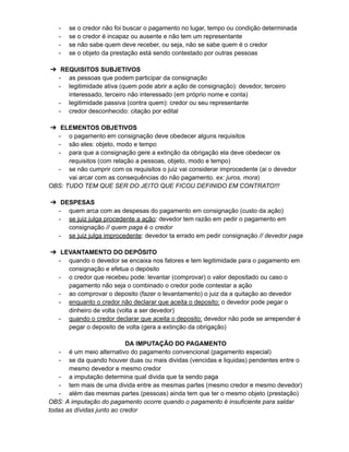 - se o credor não foi buscar o pagamento no lugar, tempo ou condição determinada
- se o credor é incapaz ou ausente e não tem um representante
- se não sabe quem deve receber, ou seja, não se sabe quem é o credor
- se o objeto da prestação está sendo contestado por outras pessoas
➔ REQUISITOS SUBJETIVOS
- as pessoas que podem participar da consignação
- legitimidade ativa (quem pode abrir a ação de consignação): devedor, terceiro
interessado, terceiro não interessado (em próprio nome e conta)
- legitimidade passiva (contra quem): credor ou seu representante
- credor desconhecido: citação por edital
➔ ELEMENTOS OBJETIVOS
- o pagamento em consignação deve obedecer alguns requisitos
- são eles: objeto, modo e tempo
- para que a consignação gere a extinção da obrigação ela deve obedecer os
requisitos (com relação a pessoas, objeto, modo e tempo)
- se não cumprir com os requisitos o juiz vai considerar improcedente (ai o devedor
vai arcar com as consequências do não pagamento. ex: juros, mora)
OBS: TUDO TEM QUE SER DO JEITO QUE FICOU DEFINIDO EM CONTRATO!!!
➔ DESPESAS
- quem arca com as despesas do pagamento em consignação (custo da ação)
- se juiz julga procedente a ação: devedor tem razão em pedir o pagamento em
consignação // quem paga é o credor
- se juiz julga improcedente: devedor ta errado em pedir consignação // devedor paga
➔ LEVANTAMENTO DO DEPÓSITO
- quando o devedor se encaixa nos fatores e tem legitimidade para o pagamento em
consignação e efetua o depósito
- o credor que recebeu pode: levantar (comprovar) o valor depositado ou caso o
pagamento não seja o combinado o credor pode contestar a ação
- ao comprovar o deposito (fazer o levantamento) o juiz da a quitação ao devedor
- enquanto o credor não declarar que aceita o deposito: o devedor pode pegar o
dinheiro de volta (volta a ser devedor)
- quando o credor declarar que aceita o deposito: devedor não pode se arrepender é
pegar o deposito de volta (gera a extinção da obrigação)
DA IMPUTAÇÃO DO PAGAMENTO
- é um meio alternativo do pagamento convencional (pagamento especial)
- se da quando houver duas ou mais dividas (vencidas e liquidas) pendentes entre o
mesmo devedor e mesmo credor
- a imputação determina qual divida que ta sendo paga
- tem mais de uma divida entre as mesmas partes (mesmo credor e mesmo devedor)
- além das mesmas partes (pessoas) ainda tem que ter o mesmo objeto (prestação)
OBS: A imputação do pagamento ocorre quando o pagamento é insuficiente para saldar
todas as dívidas junto ao credor
 