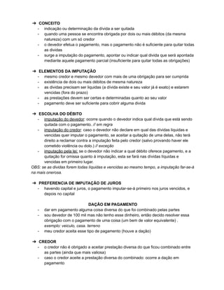 ➔ CONCEITO
- indicação ou determinação da dívida a ser quitada
- quando uma pessoa se encontra obrigada por dois ou mais débitos (da mesma
natureza) com um só credor
- o devedor efetua o pagamento, mas o pagamento não é suficiente para quitar todas
as dividas
- surge a imputação do pagamento, apontar ou indicar qual divida que será apontada
mediante aquele pagamento parcial (insuficiente para quitar todas as obrigações)
➔ ELEMENTOS DA IMPUTAÇÃO
- mesmo credor e mesmo devedor com mais de uma obrigação para ser cumprida
- existência de dois ou mais débitos de mesma natureza
- as dividas precisam ser liquidas (a dívida existe e seu valor já é exato) e estarem
vencidas (fora do prazo)
- as prestações devem ser certas e determinadas quanto ao seu valor
- pagamento deve ser suficiente para cobrir alguma divida
➔ ESCOLHA DO DÉBITO
- imputação do devedor: ocorre quando o devedor indica qual dívida que está sendo
quitada com o pagamento. // em regra
- imputação do credor: caso o devedor não declare em qual das dívidas liquidas e
vencidas quer imputar o pagamento, se aceitar a quitação de uma delas, não terá
direito a reclamar contra a imputação feita pelo credor (salvo provando haver ele
cometido violência ou dolo.) // exceção
- imputação pela lei: se o devedor não indicar a qual débito oferece pagamento, e a
quitação for omissa quanto à imputação, esta se fará nas dívidas líquidas e
vencidas em primeiro lugar.
OBS: se as dividas forem todas líquidas e vencidas ao mesmo tempo, a imputação far-se-á
na mais onerosa.
➔ PREFERENCIA DE IMPUTAÇÃO DE JUROS
- havendo capital e juros, o pagamento imputar-se-á primeiro nos juros vencidos, e
depois no capital
DAÇÃO EM PAGAMENTO
- dar em pagamento alguma coisa diversa do que foi combinado pelas partes
- sou devedor de 100 mil mas não tenho esse dinheiro, então decido resolver essa
obrigação com o pagamento de uma coisa (um bem de valor equivalente) .
exemplo: veiculo, casa. terreno
- meu credor aceita esse tipo de pagamento (houve a dação)
➔ CREDOR
- o credor não é obrigado a aceitar prestação diversa do que ficou combinado entre
as partes (ainda que mais valiosa)
- caso o credor aceite a prestação diversa do combinado: ocorre a dação em
pagamento
 
