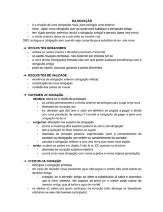 DA NOVAÇÃO
- é a criação de uma obrigação nova, para extinguir uma anterior
- nova - ação: nova obrigação que vai surgir para substituir a obrigação antiga
- tem duplo sentido: extintivo (exclui a obrigação antiga) e gerador (gera uma nova)
- a divida anterior deixa de existir (não se transforma)
OBS: extingue a obrigação sem que ela seja cumprida para substituir-la por uma nova
➔ REQUISITOS GERADORES
- ambas as partes (credor e devedor) precisam concordar
- só existe novação contratual, não podendo ser imposta por lei
- a nova divida (obrigação) formada não tem que portar qualquer semelhança com a
obrigação antiga
- pode ser objeto, clausula, garantia é partes diferentes
➔ REQUISITOS DE VALIDADE
- existência de obrigação anterior (obrigação válida)
- constituição de nova obrigação
- vontade das partes de inovar
➔ ESPECIES DE NOVAÇÃO
- objetiva: altera-se o objeto da prestação
- as partes permanecem e a divida anterior se extingue para surgir uma nova
- chamada de novação real
- ex: devedor que não tem o valor em dinheiro se propõe a pagar a divida
com uma prestação de serviço // cancela a obrigação de pagar e gera uma
obrigação de fazer
- subjetiva: alteração nos sujeitos da obrigação
- ocorre a mudança dos sujeitos (passivo ou ativo) da obrigação
- tem a quitação do titulo anterior do sujeito
- chamada de novação passiva: expromissão (sem o consentimento do
devedor) ou delegação (por ordem ou consentimento do devedor)
- cancela a obrigação anterior e cria uma nova com esse novo sujeito
- mista: mudam as partes e o objeto // não ta no CC apenas na doutrina
- chamada de novação subjetivo-objetiva
- ocorre uma nova obrigação com novos sujeitos e novos objetos (prestação)
➔ EFEITOS DA NOVAÇÃO
- extinguiu a obrigação primitiva
- em caso de devedor novo insolvente (que não pague) o credor não pode cobrar ao
devedor antigo
- exceção: se o devedor antigo ao obter a substituição já sabia e escondeu
que o novo devedor não pagava ao povo (ai o credor pode cobrar do
devedor antigo que já sabia e agiu de ma-fé)
- os efeitos só valem pra quem participou da novação (não abrange os devedores
solidários se eles não tiverem participado)
 